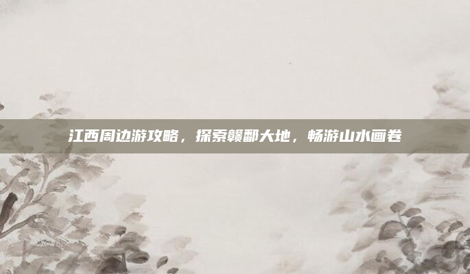 江西周边游攻略,探索赣鄱大地,畅游山水画卷
