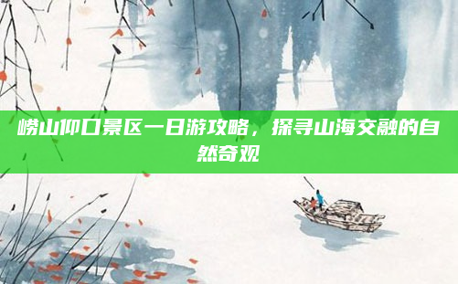 崂山仰口景区一日游攻略,探寻山海交融的自然奇观