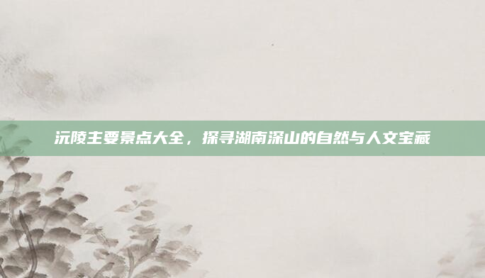 沅陵主要景点大全,探寻湖南深山的自然与人文宝藏