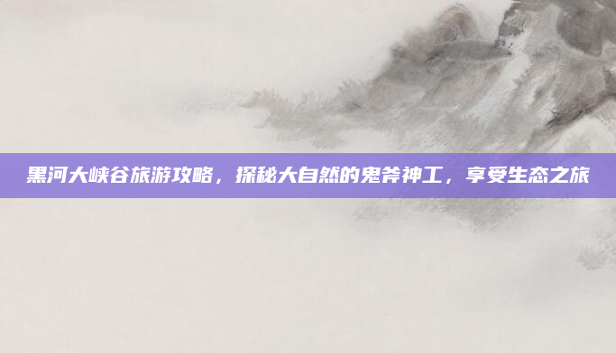 黑河大峡谷旅游攻略,探秘大自然的鬼斧神工,享受生态之旅