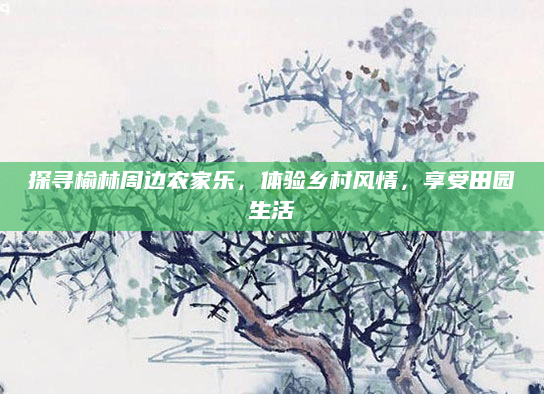 探寻榆林周边农家乐，体验乡村风情，享受田园生活