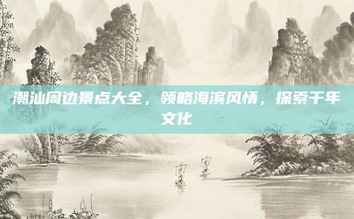 潮汕周边景点大全,领略海滨风情,探索千年文化