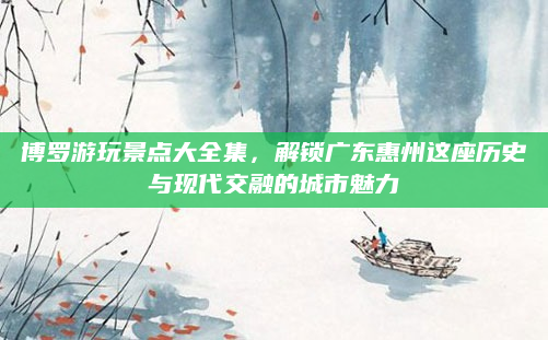 博罗游玩景点大全集，解锁广东惠州这座历史与现代交融的城市魅力
