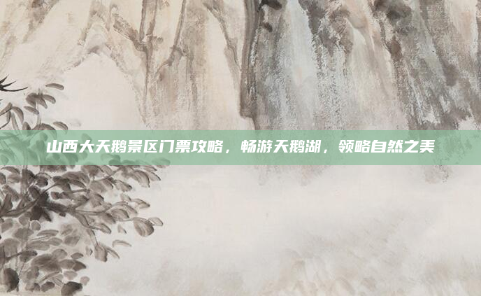 山西大天鹅景区门票攻略，畅游天鹅湖，领略自然之美