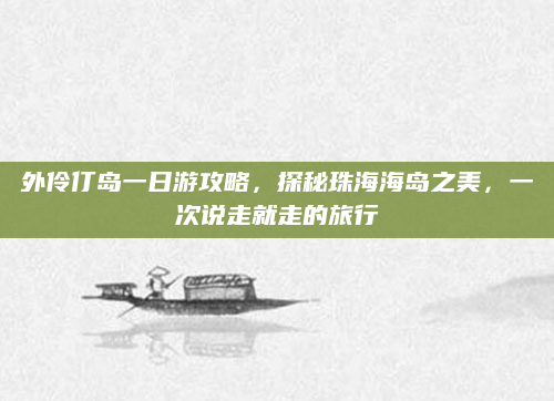 外伶仃岛一日游攻略,探秘珠海海岛之美,一次说走就走的旅行