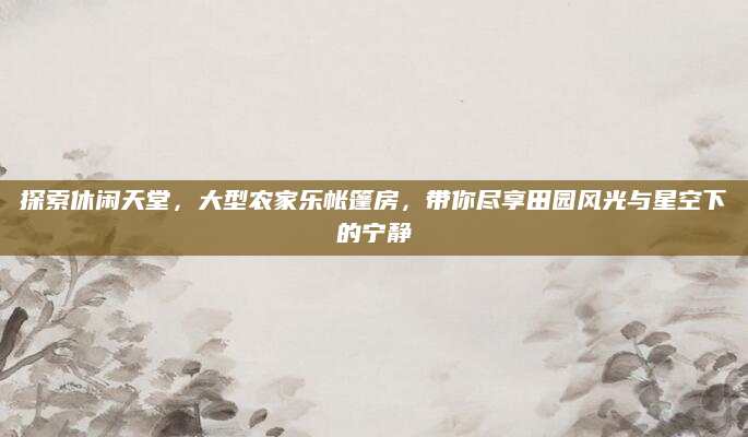 探索休闲天堂，大型农家乐帐篷房，带你尽享田园风光与星空下的宁静