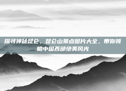 探寻神秘昆仑，昆仑山景点图片大全，带你领略中国西部绝美风光