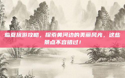 临夏旅游攻略，探索黄河边的美丽风光，这些景点不容错过！