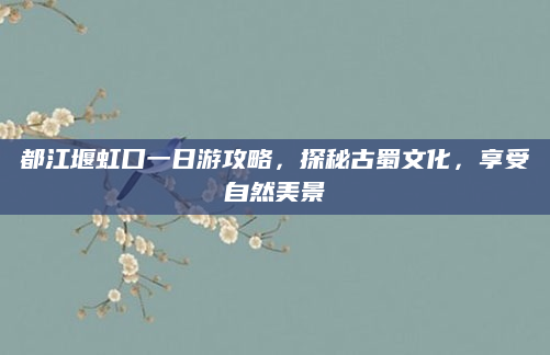 都江堰虹口一日游攻略，探秘古蜀文化，享受自然美景