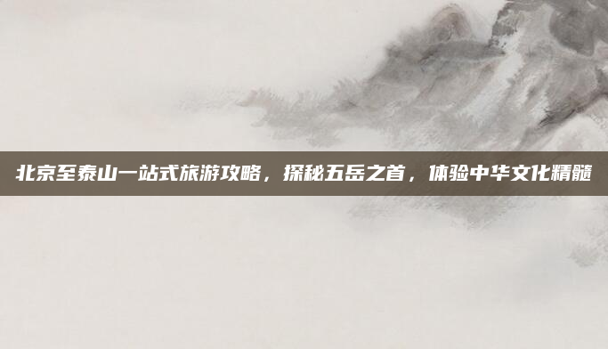 北京至泰山一站式旅游攻略，探秘五岳之首，体验中华文化精髓