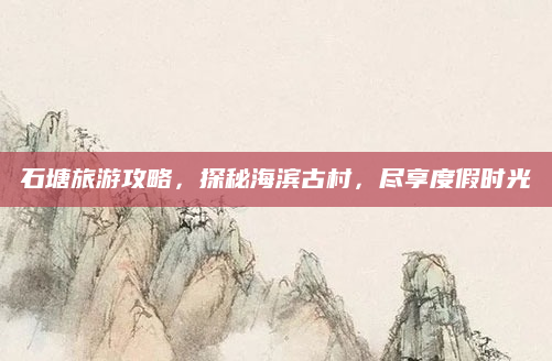 石塘旅游攻略,探秘海滨古村,尽享度假时光