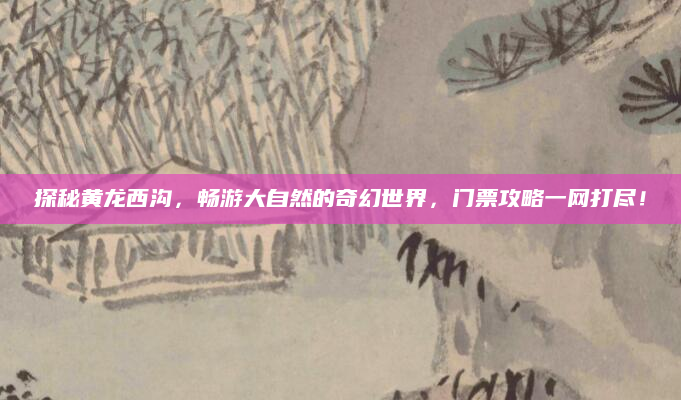 探秘黄龙西沟,畅游大自然的奇幻世界,门票攻略一网打尽!