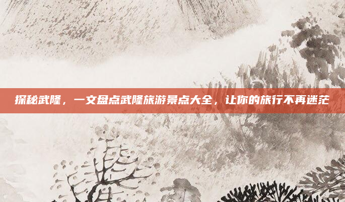 探秘武隆,一文盘点武隆旅游景点大全,让你的旅行不再迷茫