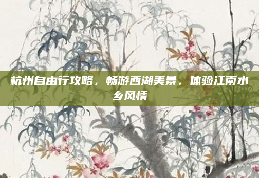 杭州自由行攻略,畅游西湖美景,体验江南水乡风情