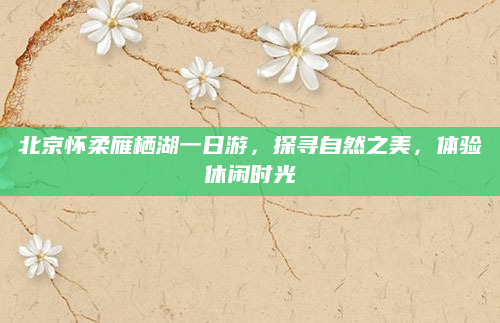 北京怀柔雁栖湖一日游,探寻自然之美,体验休闲时光