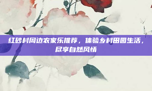 红砂村周边农家乐推荐,体验乡村田园生活,尽享自然风情