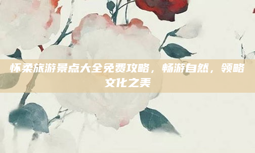 怀柔旅游景点大全免费攻略,畅游自然,领略文化之美