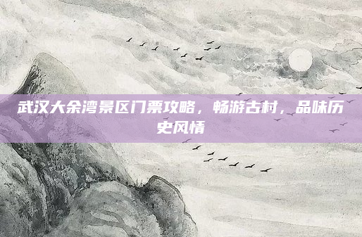 武汉大余湾景区门票攻略,畅游古村,品味历史风情