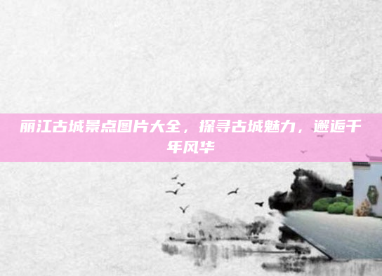 丽江古城景点图片大全,探寻古城魅力,邂逅千年风华