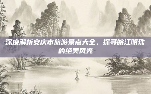 深度解析安庆市旅游景点大全,探寻皖江明珠的绝美风光
