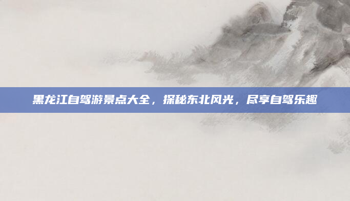 黑龙江自驾游景点大全，探秘东北风光，尽享自驾乐趣