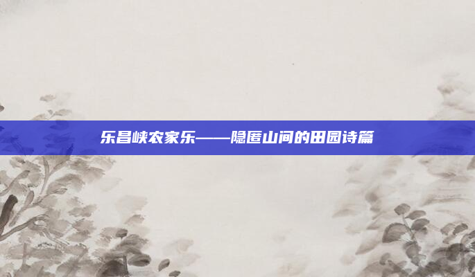 乐昌峡农家乐——隐匿山间的田园诗篇