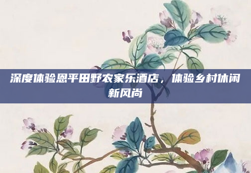 深度体验恩平田野农家乐酒店，体验乡村休闲新风尚