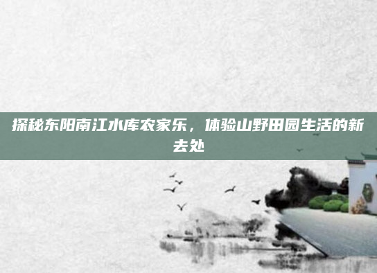 探秘东阳南江水库农家乐,体验山野田园生活的新去处