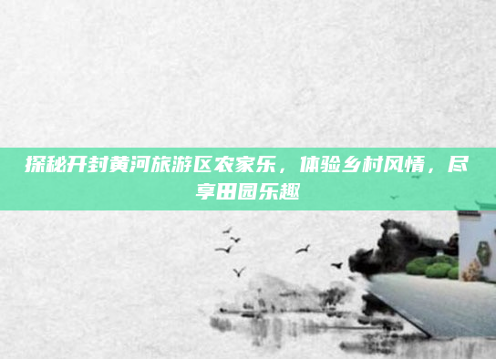 探秘开封黄河旅游区农家乐，体验乡村风情，尽享田园乐趣