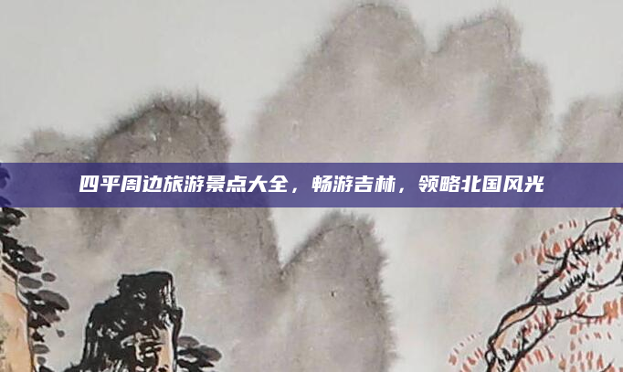 四平周边旅游景点大全，畅游吉林，领略北国风光