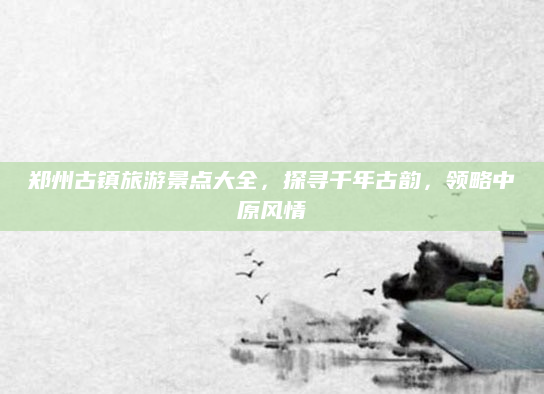 郑州古镇旅游景点大全,探寻千年古韵,领略中原风情