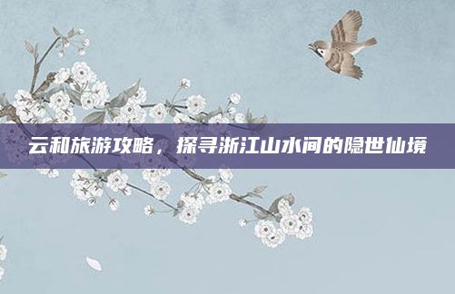 云和旅游攻略,探寻浙江山水间的隐世仙境