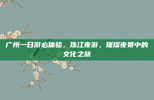 广州一日游必体验,珠江夜游,璀璨夜景中的文化之旅