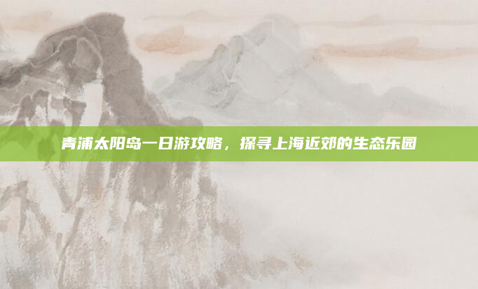 青浦太阳岛一日游攻略,探寻上海近郊的生态乐园