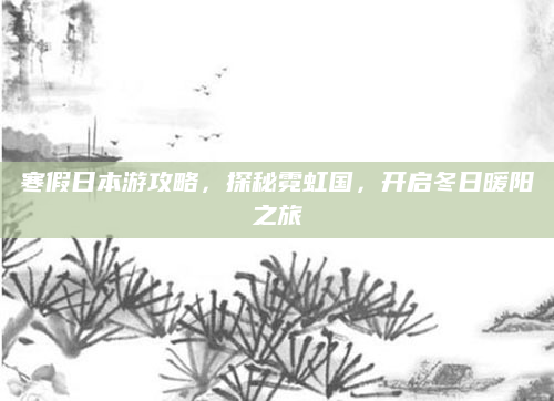 寒假日本游攻略,探秘霓虹国,开启冬日暖阳之旅