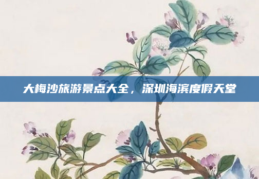 大梅沙旅游景点大全,深圳海滨度假天堂