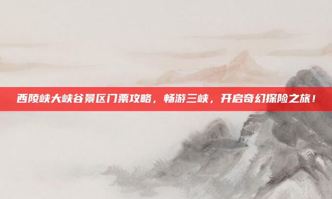 西陵峡大峡谷景区门票攻略,畅游三峡,开启奇幻探险之旅!
