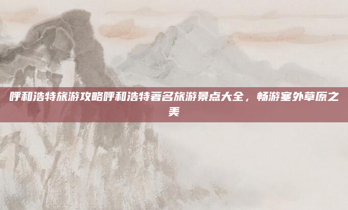 呼和浩特旅游攻略呼和浩特著名旅游景点大全,畅游塞外草原之美