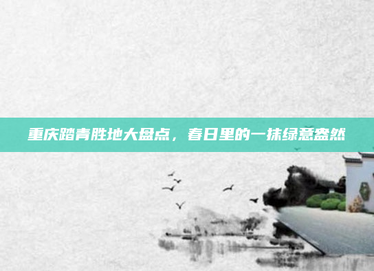 重庆踏青胜地大盘点,春日里的一抹绿意盎然