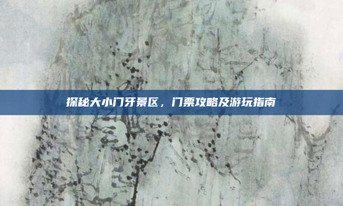 探秘大小门牙景区,门票攻略及游玩指南