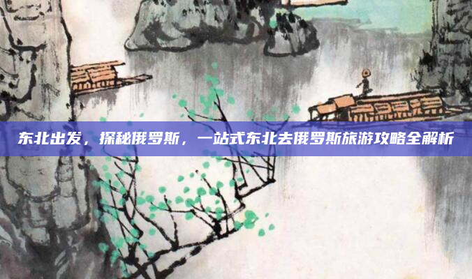 东北出发,探秘俄罗斯,一站式东北去俄罗斯旅游攻略全解析