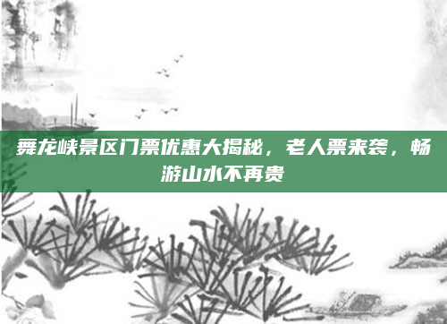 舞龙峡景区门票优惠大揭秘,老人票来袭,畅游山水不再贵