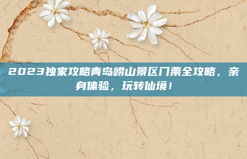 2023独家攻略青岛崂山景区门票全攻略,亲身体验,玩转仙境!