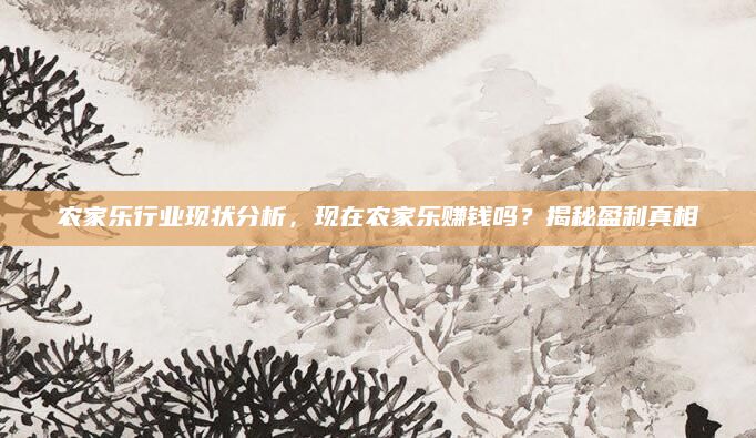 农家乐行业现状分析，现在农家乐赚钱吗？揭秘盈利真相