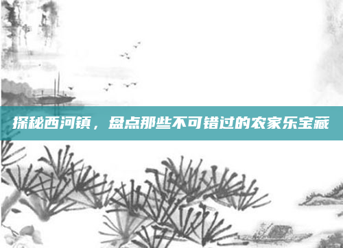 探秘西河镇，盘点那些不可错过的农家乐宝藏