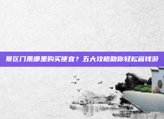 景区门票哪里购买便宜？五大攻略助你轻松省钱游
