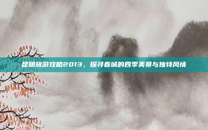 昆明旅游攻略2013，探寻春城的四季美景与独特风情