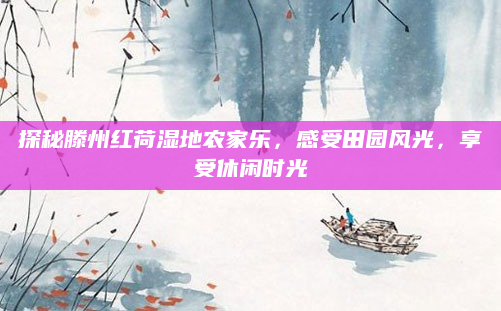 探秘滕州红荷湿地农家乐,感受田园风光,享受休闲时光