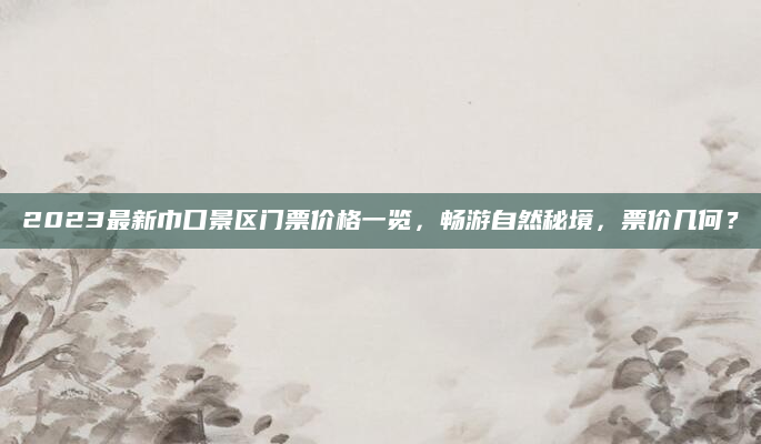 2023最新巾口景区门票价格一览，畅游自然秘境，票价几何？