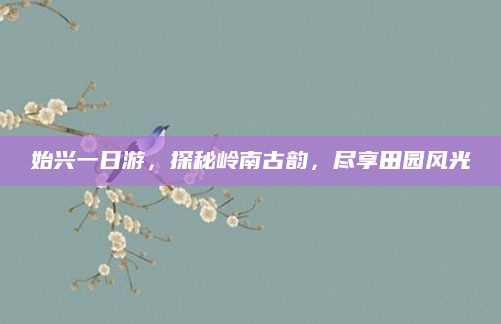 始兴一日游，探秘岭南古韵，尽享田园风光